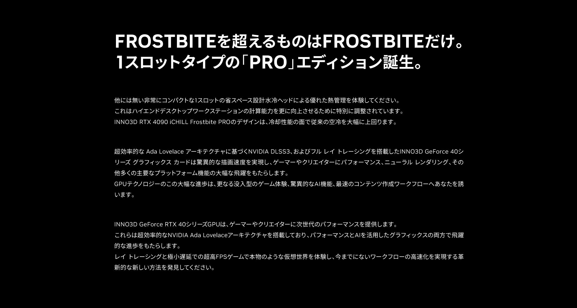 INNO3DのフラッグシップモデルであるiCHILL Frostbiteは、グラフィックスボードの冷却性能を最高レベルに引き上げる目的で設計されたアップグレード版であり、究極のクーリングパフォーマンスをあなたにお届けします。 GeForce RTX 4090 は最も強力な性能をもつGPUであり、AAAクラスのハードコアゲームを最高レベルのクオリティでプレイする場合に本製品は最適な冷却ソリューションといえます。