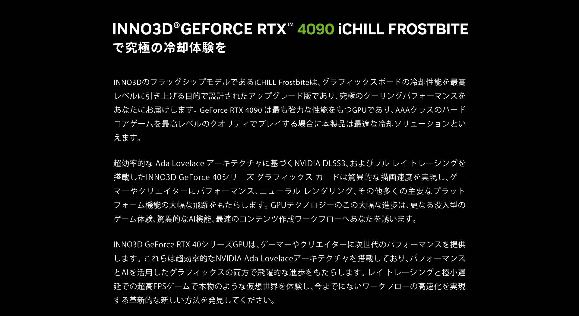 INNO3DのフラッグシップモデルであるiCHILL Frostbiteは、グラフィックスボードの冷却性能を最高レベルに引き上げる目的で設計されたアップグレード版であり、究極のクーリングパフォーマンスをあなたにお届けします。 GeForce RTX 4090 は最も強力な性能をもつGPUであり、AAAクラスのハードコアゲームを最高レベルのクオリティでプレイする場合に本製品は最適な冷却ソリューションといえます。
