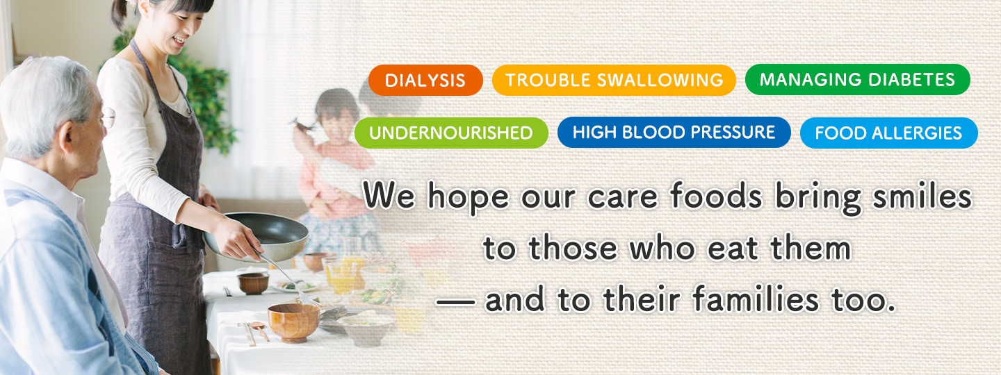 For people who are on dialysis, have trouble swallowing, are undernourished, or are managing diabetes, high blood pressure, or food allergies. We hope our care foods bring smiles to those who eat them — and to their families too.