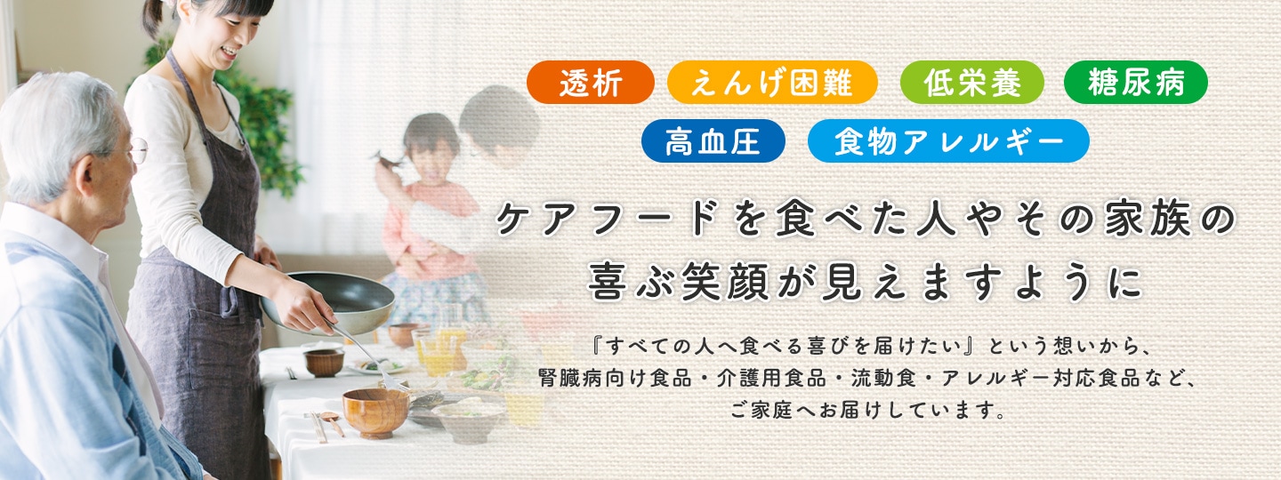 「透析」「えんげ困難」「低栄養」「糖尿病」「高血圧」「食物アレルギー」の方へ ＜ケアフードを食べた人やその家族の喜ぶ笑顔が見えますように＞ 『すべての人へ食べる喜びを届けたい』という想いから、腎臓病向け食品・介護用食品・流動食・アレルギー対応食品など、ご家庭へお届けしています。