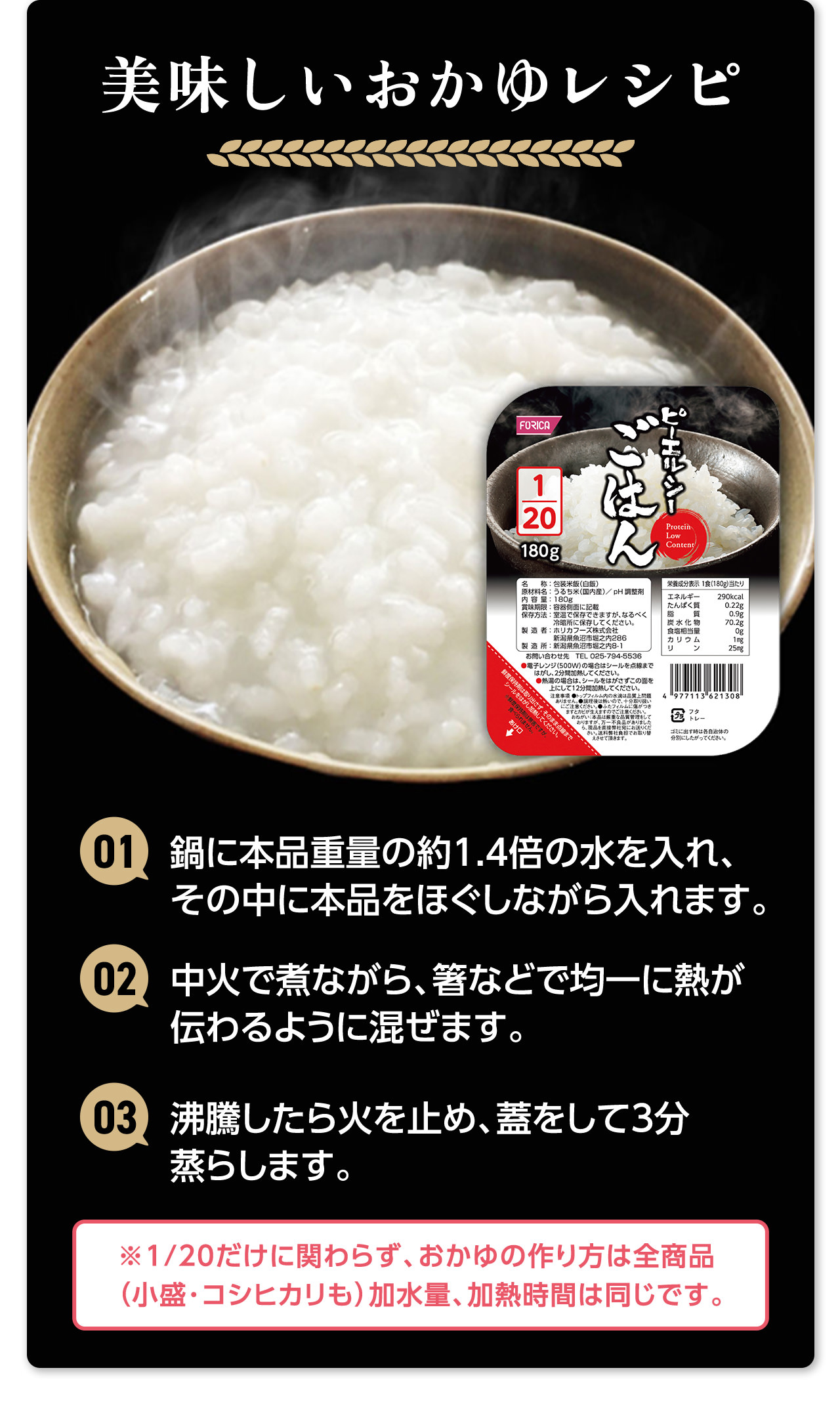 美味しいおかゆレシピ 01.鍋に本品重量の約1.4倍の水を入れ、その中に本品をほぐしながら入れます。02.中火で煮ながら、箸などで均一に熱が伝わるように混ぜます。03.沸騰したら火を止め、蓋をして3分蒸らします。※1/20だけに関わらず、おかゆの作り方は全商品（小盛・コシヒカリも）加水量、加熱時間は同じです。