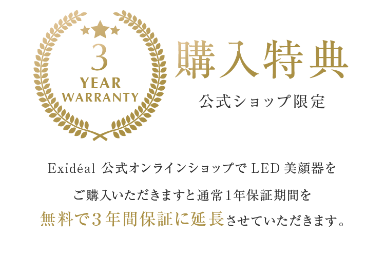 購入特典 公式ショップ限定 Exideal 公式オンラインショップでLED美顔器をご購入いただきますと通常１年保証期間を無料で３年間保証に延長させていただきます。