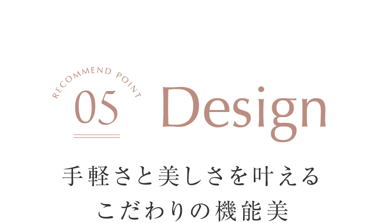 Design 手軽さと美しさを叶えるこだわりの機能美