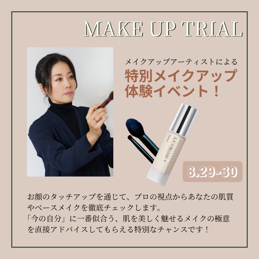 MAKE UP TRIAL メイクアップアーティストによる特別メイクアップ体験イベント 8.29-30。半顔タッチアップを通じて、プロの視点からあなたの肌質やベースメイクを徹底チェックします。「今の自分」に一番似合う、肌を美しく魅せるメイクの極意を直接アドバイスしてもらえる特別なチャンスです