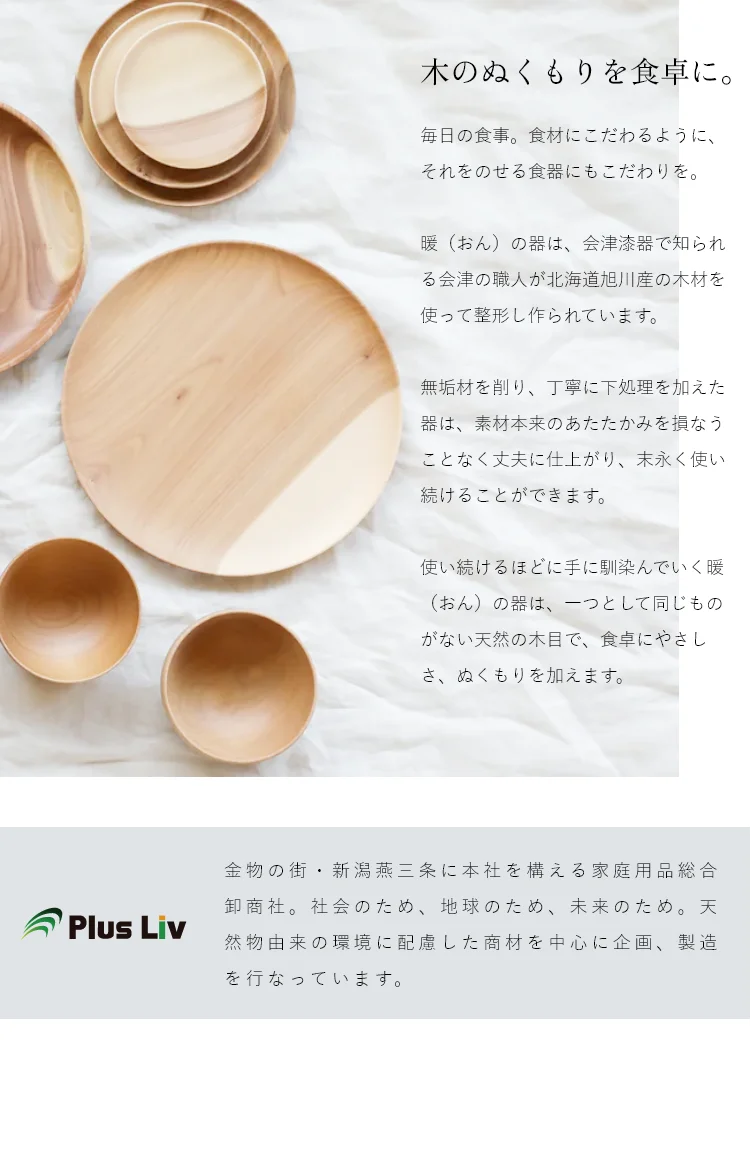 使い続けるほどに手に馴染んでいく暖（おん）の器は、一つとして同じものがない天然の木目で、食卓にやさしさ、ぬくもりを加えます。