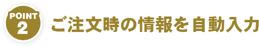 POINT2　ご注文時の情報を自動入力