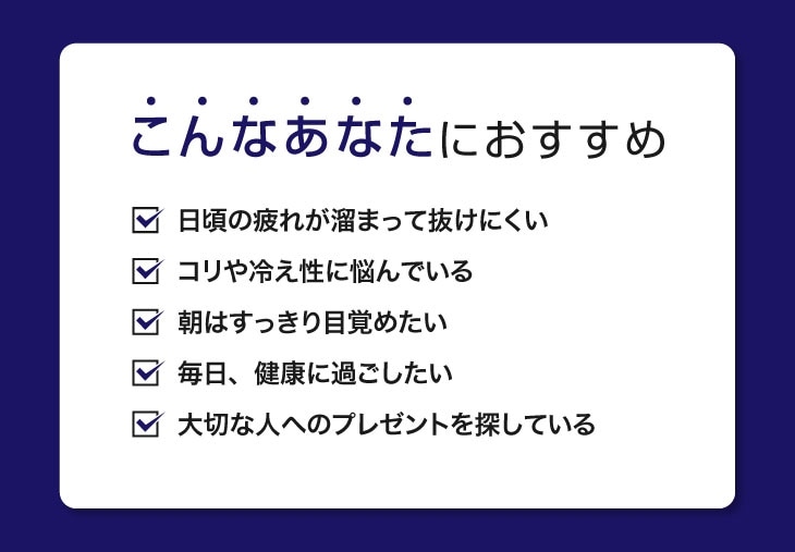 ルームウェアはこんなあなたにおすすめ：日頃の疲れが溜まっている方、肩こりや冷え性に悩んでいる方、朝すっきり目覚めたい方、毎日を健康に過ごしたい方。大切な人への健康を願うプレゼントとしても最適です