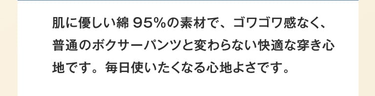 肌に優しい綿95％の素材で、ゴワゴワ感なく、普通のボクサーパンツと変わらない快適な穿き心地です。毎日使いたくなる心地よさです。