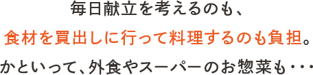 毎日献立を考えるのも、食材を買出しに行って料理するのも負担。かといって、外食やスーパーのお惣菜も・・・