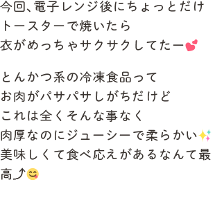 今回、電子レンジ後にちょっとだけトースターで焼いたら衣がめっちゃサクサクしてたー💕とんかつ系の冷凍食品ってお肉がパサパサしがちだけどこれは全くそんな事なく肉厚なのにジューシーで柔らかい✨美味しくて食べ応えがあるなんて最高⤴︎😋