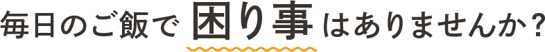 毎日のご飯で困り事はありませんか？