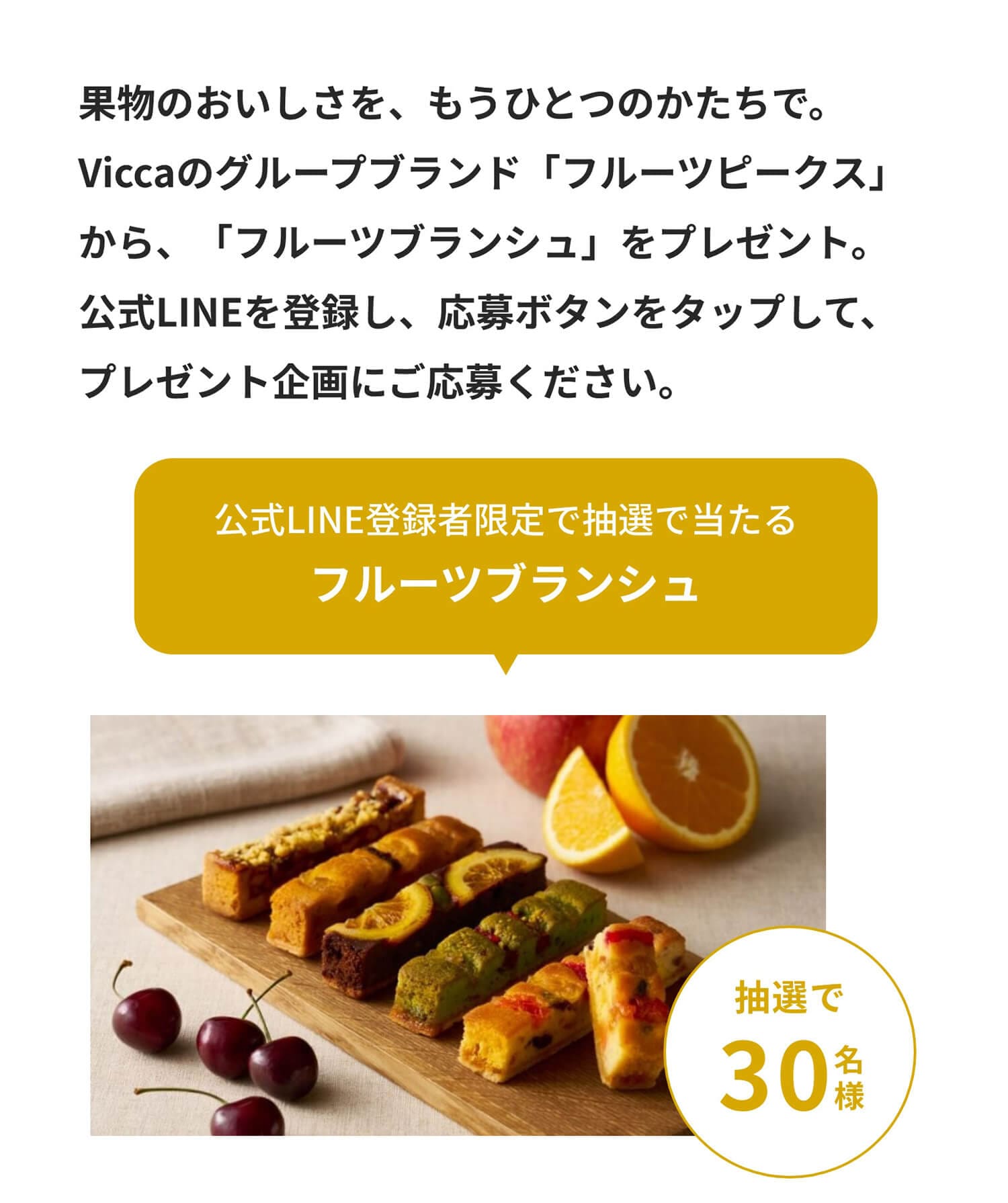 ��ʪ�Τ��������򡢤⤦�ҤȤĤΤ������ǡ�Vicca�Υ��롼�ץ֥��ɡ֥ե롼�ĥԡ������פ��顢�֥ե롼�ĥ֥�󥷥�פ�ץ쥼��ȡ�����LINE����Ͽ��������ܥ���򥿥åפ��ơ��ץ쥼��ȴ��ˤ����礯���������ָ���LINE��Ͽ�Ը����������������إե롼�ĥ֥�󥷥��������30̾�͡�