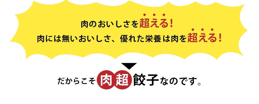 肉のおいしさを超える！肉には無いおいしさ、優れた栄養は肉を超える！だからこそ肉超餃子なのです。