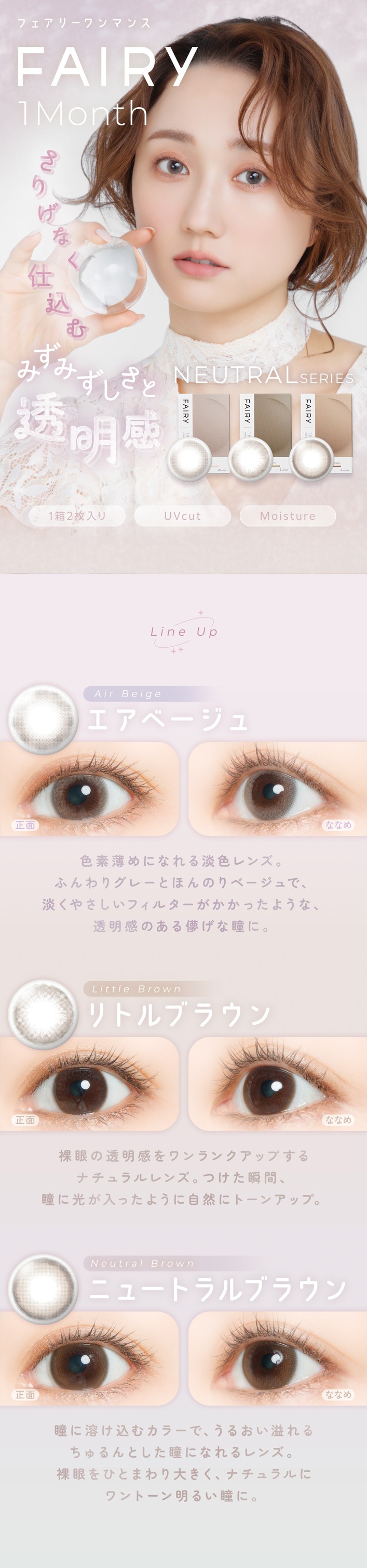 FAIRY 1Month NEUTRAL SERIES���ե����꡼���ޥ󥹡��˥塼�ȥ�륷�꡼����FAIRY 1Month�ʥե����꡼���ޥ󥹡ˤ��ꤲ�ʤ��Ź��� �ߤ��ߤ�����Ʃ���� NEUTRAL SERIES 1Ȣ2������ | UVcut | Moisture Line Up Air Beige�ʥ����١���������� �� �ʤʤ� ��������ˤʤ��ø����󥺡��դ��ꥰ�졼�Ȥۤ�Τ�١�����ǡ�ø���䤵�����ե��륿���������ä��褦�ʡ�Ʃ�����Τ���ѳ����Ʒ�ˡ�Little Brown�ʥ�ȥ�֥饦��� ���� �� �ʤʤ� �ʥ�����֥饦���󥺡��Ĥ����ִ֡�Ʒ�˸������ä��褦�˼����˥ȡ��󥢥åס�Neutral Brown�ʥ˥塼�ȥ��֥饦������� �� �ʤʤ� Ʒ���Ϥ����५�顼�ǡ����뤪����������Ȥ���Ʒ�ˤʤ���󥺡� ����ҤȤޤ���礭�����ʥ�����˥��ȡ������뤤Ʒ�ˡ�