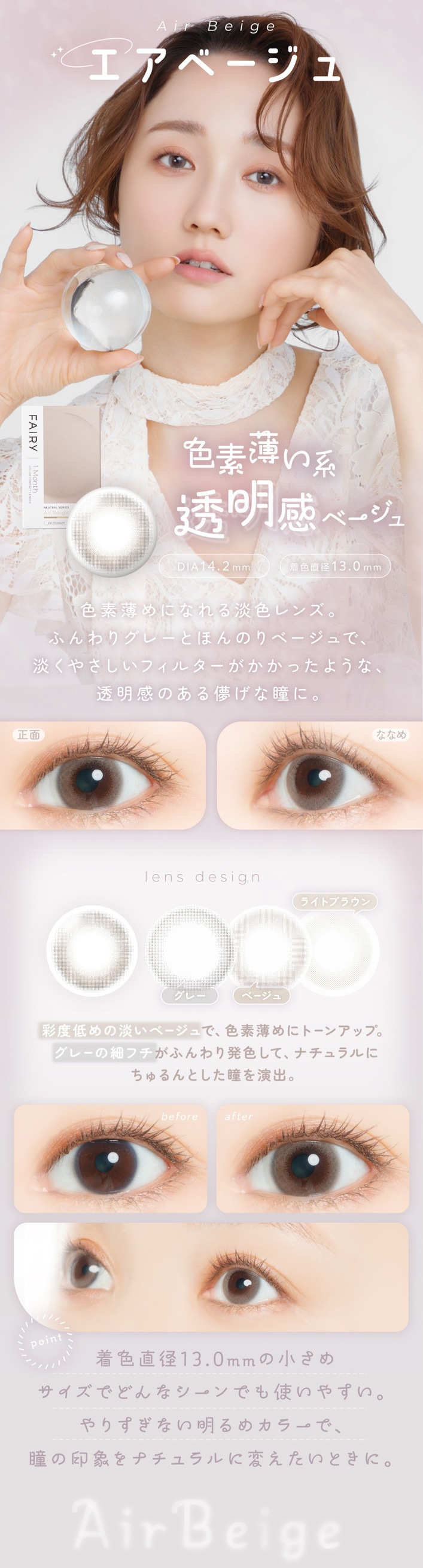 FAIRY 1Month NEUTRAL SERIES���ե����꡼���ޥ󥹡��˥塼�ȥ�륷�꡼����FAIRY 1Month�ʥե����꡼���ޥ󥹡�Air Beige�ʥ����١�����˿�������η� Ʃ�����١�����DIA��14.2mm �� �忧ľ�¡�13.0mm ��ħ ��������ˤʤ��ø����󥺡��դ��ꥰ�졼�Ȥۤ�Τ�١�����ǡ�ø���䤵�����ե��륿���������ä��褦�ʡ�Ʃ�����Τ���ѳ����Ʒ�ˡ�lens design ���졼 �١����� �饤�ȥ֥饦�� ��������ø���١�����ǡ���������˥ȡ��󥢥åס����졼�κ٥ե����դ���ȯ�����ơ��ʥ�����ˤ�����Ȥ���Ʒ���С�before �� after before�� ���������ξ��֡�after�� ø���١����奫�顼���ӷ��Ʃ���˸�����褦�ʰ��ݤ򥢥åס�point �忧ľ��13.0mm�ξ����᥵�����Ǥɤ�ʥ�����Ǥ�Ȥ��䤹������ꤹ���ʤ�����ᥫ�顼�ǡ�Ʒ�ΰ��ݤ�ʥ�������Ѥ������Ȥ��ˡ�ɬ�פǤ���Ф���˾�����󶡤������ޤ���