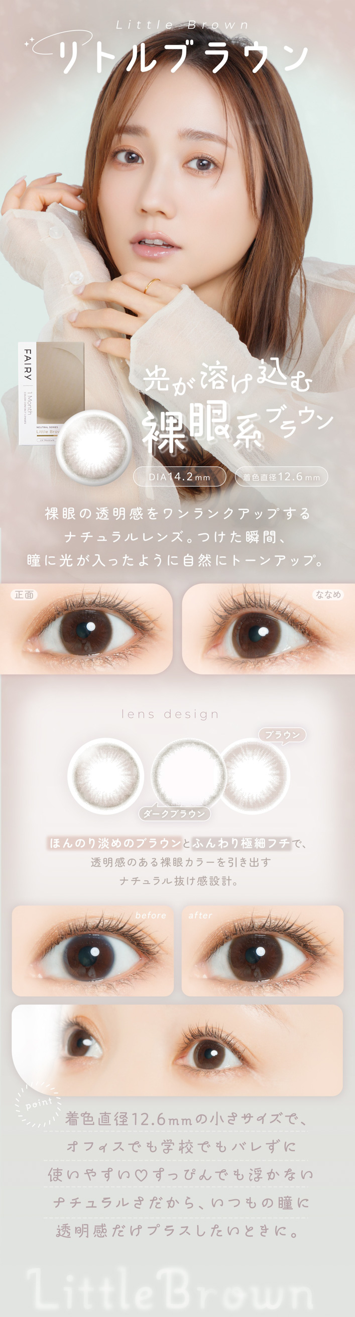 FAIRY 1Month NEUTRAL SERIES���ե����꡼���ޥ󥹡��˥塼�ȥ�륷�꡼����FAIRY 1Month�ʥե����꡼���ޥ󥹡�Little Brown�ʥ�ȥ�֥饦��˸����Ϥ����� ���ϥ֥饦�� DIA��14.2mm �� �忧ľ�¡�12.6mm ��ħ ����Ʃ���������󥯥��åפ���ʥ������󥺡��Ĥ����ִ֡�Ʒ�˸������ä��褦�˼����˥ȡ��󥢥åס����� �� �ʤʤ� ���̡� �����Ϥ����༫����Ʃ�������ʤʤᡧ ���٤ʤդ���Ʒ��Ω�δ���ץ饹��lens design �֥饦�� �������֥饦�� �ۤ�Τ�ø��Υ֥饦��Ȥդ���˺٥ե��ǡ�Ʃ�����Τ�����㥫�顼������Ф��ʥ�����ȴ�����߷ס�before �� after before�� ���������ξ��֡�after�� ����Ʃ�����򤽤Τޤޤˡ��������뤤Ʒ�ء�point �忧ľ��12.6mm�ξ����᥵�����ǡ����ե����Ǥ�ع��Ǥ�Х줺�˻Ȥ��䤹��♡���äԤ�Ǥ��⤫�ʤ��ʥ����뤵�����顢���Ĥ��Ʒ��Ʃ���������ץ饹�������Ȥ��ˡ�Little Brown
