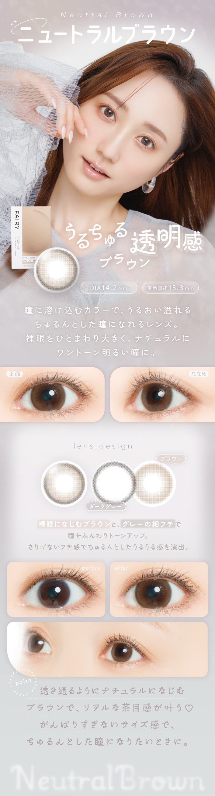 FAIRY 1Month NEUTRAL SERIES���ե����꡼���ޥ󥹡��˥塼�ȥ�륷�꡼����FAIRY 1Month�ʥե����꡼���ޥ󥹡�Neutral Brown�ʥ˥塼�ȥ��֥饦��ˤ�������Ʃ�����֥饦�� DIA��14.2mm �� �忧ľ�¡�13.3mm��ħ Ʒ���Ϥ����५�顼�ǡ����뤪�����������Ȥ���Ʒ�ˤʤ���󥺡�����ҤȤޤ���礭�����ʥ�����˥��ȡ������뤤Ʒ�ˡ����� �� �ʤʤ� ���̡� ������Ʃ�����Ȥ���äȤ���������ץ饹���ʤʤᡧ ���餫��ȯ����Ʒ�˥ĥ�ȥ˥奢�󥹤��С�lens design �֥饦�� ���������졼 ���ˤʤ���֥饦��ȡ����졼�κ٥ե���Ʒ��դ���ȡ��󥢥åס����ꤲ�ʤ��ե����ǡ�������Ȥ������뤦�봶���С�before �� after before�� ���Τޤޤ����˼����ʰ��ݡ�after�� ���Τޤޤ�Ʒ��褫�������ۤ�Τ�ȡ��󥢥åס�point Ʃ���̤�褦�˥ʥ�����ˤʤ���֥饦��ǡ��ꥢ������ܴ�����♡����Фꤹ���ʤ����������ǡ�������Ȥ���Ʒ�ˤʤꤿ���Ȥ��ˡ�Neutral Brown
