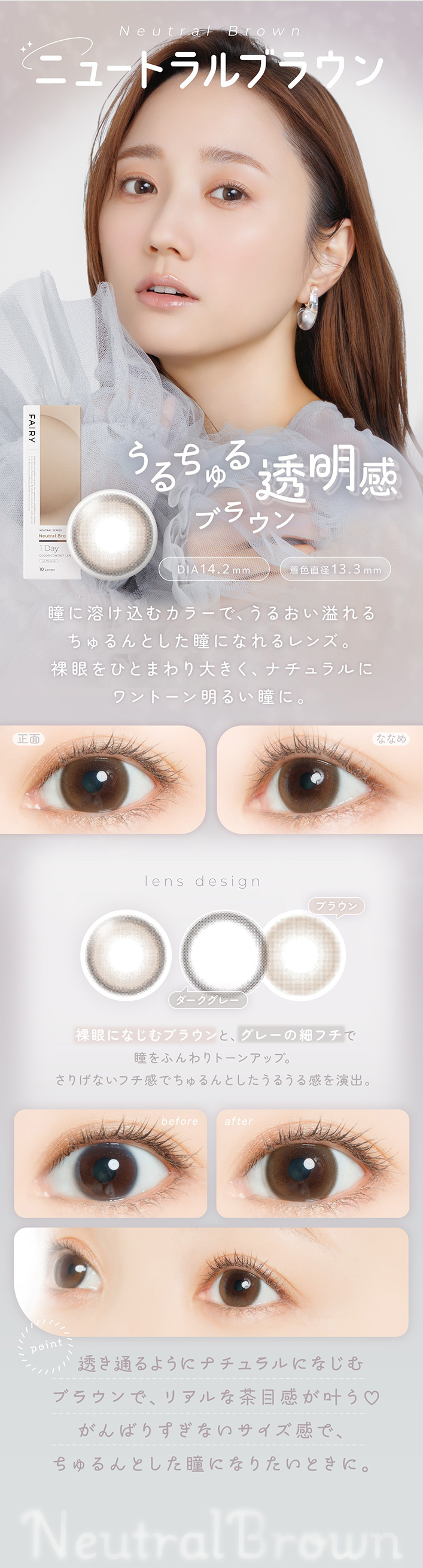 �ե����꡼���ǡ��˥塼�ȥ�륷�꡼�� FAIRY 1day NEUTRAL SERIES:Neutral Brown �������� Ʃ�����֥饦�� DIA��14.2mm���忧ľ�¡�13.3mm ��ħ Ʒ���Ϥ����५�顼�ǡ����뤪�����������Ȥ���Ʒ�ˤʤ���󥺡�����ҤȤޤ���礭�����ʥ�����˥��ȡ������뤤Ʒ�ˡ�lens design ���ˤʤ���֥饦��ȡ����졼�κ٥ե���Ʒ��դ���ȡ��󥢥åס����ꤲ�ʤ��ե����Ǥ�����Ȥ������뤦�봶���С��ʥǥ����������˥��������졼 �֥饦�� before �� after before: ���Υʥ�����ʾ��� after: �ʥ�����˥��ȡ������뤯��Ʃ��������ž夬��point Ʃ���̤�褦�˥ʥ�����ˤʤ���֥饦��ǡ��ꥢ������ܴ�����♡ ����Фꤹ���ʤ����������ǡ�������Ȥ���Ʒ�ˤʤꤿ���Ȥ��ˡ�