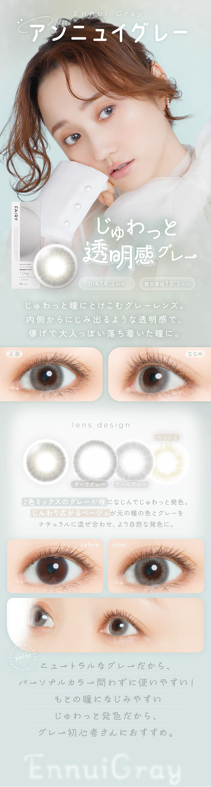 �ե����꡼���ǡ��˥塼�ȥ�륷�꡼�� FAIRY 1day NEUTRAL SERIES:����˥奤���졼 Ennui Gray �����ä�Ʃ�������졼 DIA14.2mm���忧ľ��13.3mm ��ħ �����ä�Ʒ�ˤȤ����॰�졼��󥺡���¦����ˤ��߽Ф�褦��Ʃ�����ǡ�ѳ������ͤäݤ�����夤��Ʒ�ˡ�lens design ���������졼�������륰�졼���١������3���顼�ǹ�����2���ߥå����Υ��졼��Ʒ�ˤʤ���Ǥ����ä�ȯ���������깭����١����夬Ʒ�ȥ��졼��ʥ������Ĵ�¤����Ǽ����ʻž夬�����ޤ���before �� after before: ���μ����ʾ��� after: ��¦����Ʃ���������Ω�Ƥ�褦�ʤ��äȤꥰ�졼��Ʒ point �˥塼�ȥ��ʥ��졼�����顢�ѡ����ʥ륫�顼��鷺�˻Ȥ��䤹������Ȥ�Ʒ�ˤʤ��ߤ䤹�������ä�ȯ�������顢���졼�鿴�Ԥ���ˤ⤪�����ᡣ