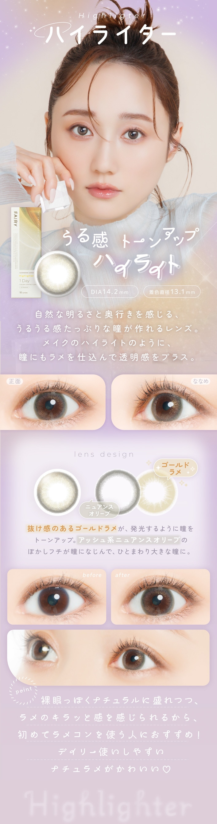 FAIRY 1DAY SHIMMERING SERIES �ե����꡼���ǡ����ޡ���󥰡�10������:Highlighter �ϥ��饤���� ���봶 �ȡ��󥢥åץϥ��饤�� DIA��14.2mm���忧ľ�¡�13.1mm ��ħ ���������뤵�ȱ��Ԥ��򴶤��롢���뤦�봶���äפ��Ʒ�������󥺡��ᥤ���Υϥ��饤�ȤΤ褦�ˡ�Ʒ�ˤ����Ź����Ʃ������ץ饹��lens design ������ɥ�� �� �˥奢�󥹥��꡼�� ȴ�����Τ��르����ɥ�᤬��ȯ������褦��Ʒ��ȡ��󥢥åס����å���ϥ˥奢�󥹥��꡼�֤Τܤ����ե���Ʒ�ˤʤ���ǡ��ҤȤޤ���礭��Ʒ�ˡ����� �� �ʤʤ� �ꥢ����ܸ�����ӡ����˶ᤤ�����ʸ��������顢�ȡ��󥢥å׸��Ʒ�ء�before �� after ��� �� ���Ѹ� �ʥ����������Ĥġ�Ʃ�������ץ饹���줿����Ū���ܸ��ˡ�point ���äݤ��ʥ����������Ĥġ����Υ���äȴ��򴶤����뤫�顢���ƥ�ᥳ���Ȥ��ͤˤ������ᡪ�ǥ��꡼�Ȥ����䤹���ʥ����᤬���襤��♡