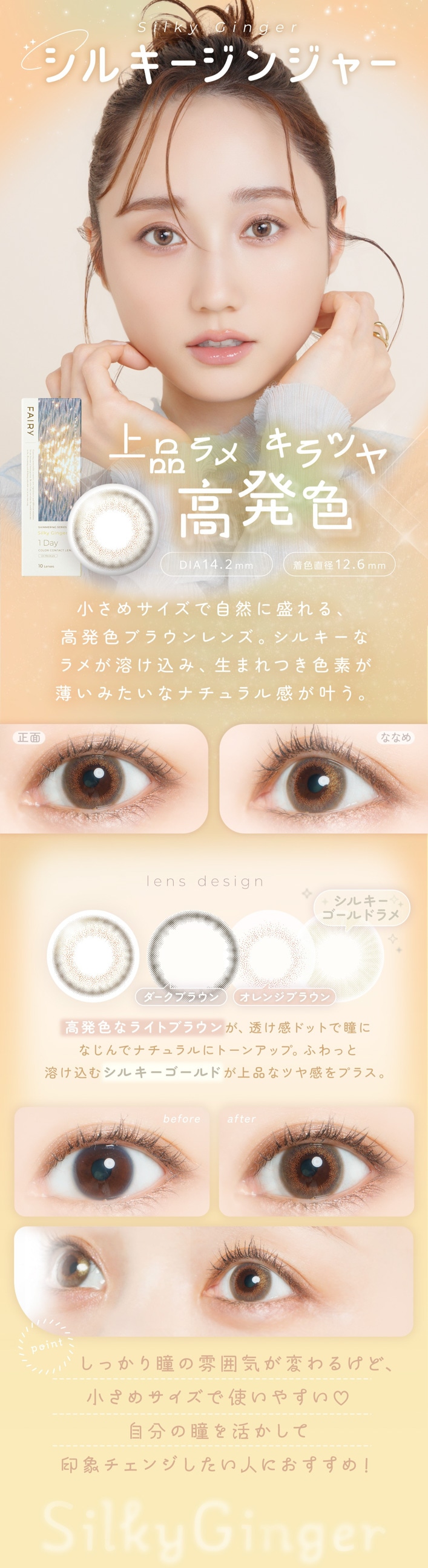FAIRY 1DAY SHIMMERING SERIES �ե����꡼���ǡ����ޡ���󥰡�10������:Silky Ginger ���륭�����󥸥㡼 ���ʥ�� ����ĥ� ��ȯ�� DIA��14.2mm���忧ľ�¡�12.6mm ��ħ �����᥵�����Ǽ�����������ȯ���֥饦���󥺡����륭���ʥ�᤬�Ϥ����ߡ����ޤ�Ĥ����Ǥ������ߤ����ʥʥ����봶���𤦡����� �� �ʤʤ� �Ƴ��٤ǤΥ����̤�ȯ������ӡ����̤Ǥ����䤫�ʹ�ȯ�����Ф�ǤϤդ��ꤷ�����Υĥ䤬�����롣lens design �������֥饦�� �� ����󥸥֥饦�� �� ���륭��������ɥ�� ��ȯ���ʥ饤�ȥ֥饦��Ʃ�����ɥåȤ�Ʒ�ˤʤ���ǥʥ�����˥ȡ��󥢥åס��դ�ä��Ϥ����ॷ�륭��������ɥ�᤬���ʤʥĥ䴶��ץ饹��before �� after �ӥե��������μ�����Ʃ���������ե����Ǥ�Ʒ�ο����ȡ��󥢥åפ��Ĥġ����ä�����ǥĥ�Τ�����ݤ˥����󥸡�point ���ä���Ʒ��ʷ�ϵ����Ѥ�뤱�ɡ������᥵�����ǻȤ��䤹��♡��ʬ��Ʒ��褫���ư��ݥ����󥸤������ͤˤ������ᡪSilky Ginger