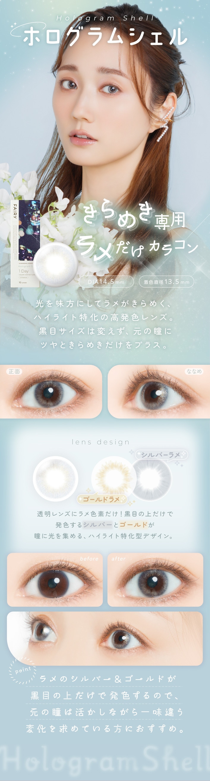 FAIRY 1DAY SHIMMERING SERIES �ե����꡼���ǡ����ޡ���󥰡�10������:�ۥ�����ॷ���� Hologram Shell ����᤭���� ���������饳�� DIA��14.5mm���忧ľ�¡�13.5mm ��ħ ����̣���ˤ��ƥ�᤬����᤯���ϥ��饤���ò��ι�ȯ����󥺡����ܥ��������Ѥ���������Ʒ�˥ĥ�Ȥ���᤭������ץ饹������ �� �ʤʤ� ���̡������ʹ��ܤΥ��������˹�ä���Ʃ�����Τ���᤭���ʤʤᡧ���٤ˤ�äƥ��ε���������Ω�ġ�lens design ������ɥ�� �� ����С���� Ʃ����󥺤˥���Ǻ���������ܤξ������ȯ�����륷��С��ȥ�����ɤ�Ʒ�˸��򽸤�롢�ϥ��饤���ò����ǥ�����before �� after �ӥե��������Τޤޤμ����ʹ��ܡ����ե������������ǥĥ��ץ饹�������ꤲ�ʤ�������Ʒ�ΰ��ݤ򥢥åס�point ���Υ���С���������ɤ����ܤξ������ȯ������Τǡ�����Ʒ��褫���ʤ����̣�㤦�Ѳ�����Ƥ������ˤ������ᡣ