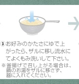 ③お好みのかたさにゆで上がったら、ザルに移し流水にてよくもみ洗いして下さい。※釜揚げで召し上がる場合は、鍋のお湯をザルに移さず、器に入れてください。
