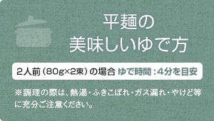 平麺の美味しいゆで方・2人前（80g×2束）の場合、ゆで時間:4分を目安