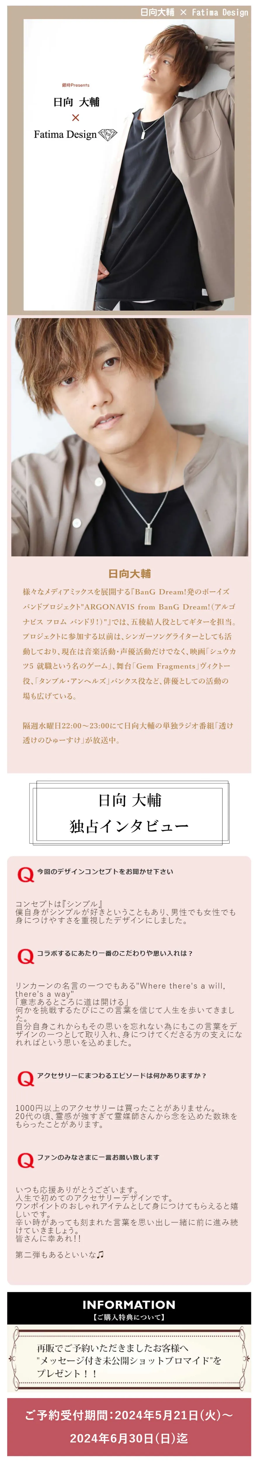 日向大輔
様々なメディアミックスを展開する『BanG Dream!発のボーイズバンドプロジェクト～ARGONAVIS from BanG Dream!（アルゴナビス フロム バンドリ！）～』では、五稜結人役としてギターを担当。
プロジェクトに参加する以前は、シンガーソングライターとしても活動しており、現在は音楽活動・声優活動だけでなく、映画「シュウカツ5 就職という名のゲーム」、舞台「Gem Fragments」ヴィクトー役、「タンブル・アンヘルズ」バンクス役など、俳優としての活動の場も広げている。
隔週水曜日22:00～23:00にて日向大輔の単独ラジオ番組「透け透けのひゅーすけ」が放送中。
日向大輔独占インタビュー
今回のデザインコンセプトをお聞かせ下さい
コンセプトは『シンプル』
僕自身がシンプルが好きということもあり、男性でも女性でも身につけやすさを重視したデザインにしました。
コラボするにあたり一番のこだわりや思い入れは？
リンカーンの名言の一つでもある「Where there's a will, there's a way」
「意志あるところに道は開ける」
何かを挑戦するたびにこの言葉を信じて人生を歩いてきました。
自分自身これからもその思いを忘れない為にもこの言葉をデザインの一つとして取り入れ、身につけてくださる方の支えになれればという思いを込めました。
アクセサリーにまつわるエピソードは何かありますか？
1000円以上のアクセサリーは買ったことがありません。
20代の頃、霊感が強すぎて霊媒師さんから念を込めた数珠をもらったことがあります。
ファンのみなさまに一言お願い致します
いつも応援ありがとうございます。
人生で初めてのアクセサリーデザインです。
ワンポイントのおしゃれアイテムとして身につけてもらえると嬉しいです。
辛い時があっても刻まれた言葉を思い出し一緒に前に進み続けていきましょう。
皆さんに幸あれ！！
第二弾もあるといいな♫