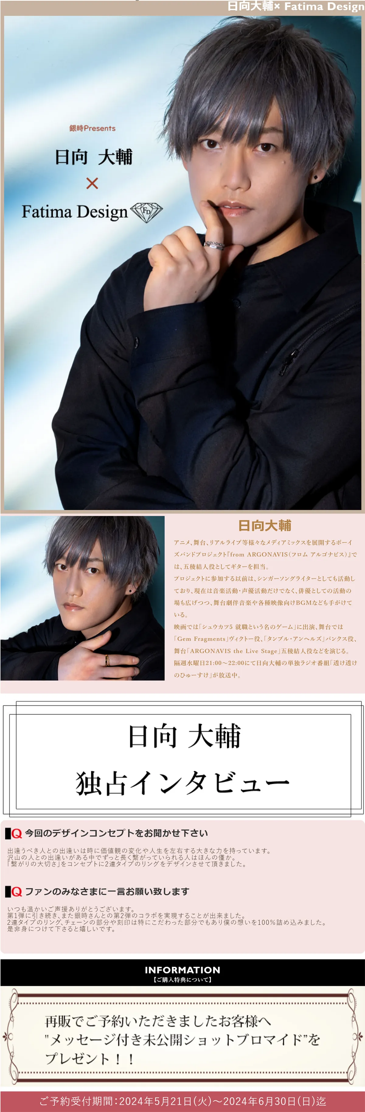 日向大輔
アニメ、舞台、リアルライブ等様々なメディアミックスを展開するボーイズバンドプロジェクト『from ARGONAVIS（フロム アルゴナビス）』では、五稜結人役としてギターを担当。
プロジェクトに参加する以前は、シンガーソングライターとしても活動しており、現在は音楽活動・声優活動だけでなく、俳優としての活動の場も広げつつ、舞台劇伴音楽や各種映像向けBGMなども手がけている。
映画では「シュウカツ5 就職という名のゲーム」に出演、舞台では「Gem Fragments」ヴィクトー役、「タンブル・アンヘルズ」バンクス役、舞台「ARGONAVIS the Live Stage」五稜結人役などを演じる。
隔週水曜日21:00～22:00にて日向大輔の単独ラジオ番組「透け透けのひゅーすけ」が放送中。
日向大輔独占インタビュー
今回のデザインコンセプトをお聞かせ下さい
出逢うべき人との出逢いは時に価値観の変化や人生を左右する大きな力を持っています。
沢山の人との出逢いがある中でずっと長く繋がっていられる人はほんの僅か。
「繋がりの大切さ」をコンセプトに2連タイプのリングをデザインさせて頂きました。
ファンのみなさまに一言お願い致します
いつも温かいご声援ありがとうございます。
第1弾に引き続き、また銀時さんとの第2弾のコラボを実現することが出来ました。
2連タイプのリング、チェーンの部分や刻印は特にこだわった部分でもあり僕の想いを100％詰め込みました。
是非身につけて下さると嬉しいです。