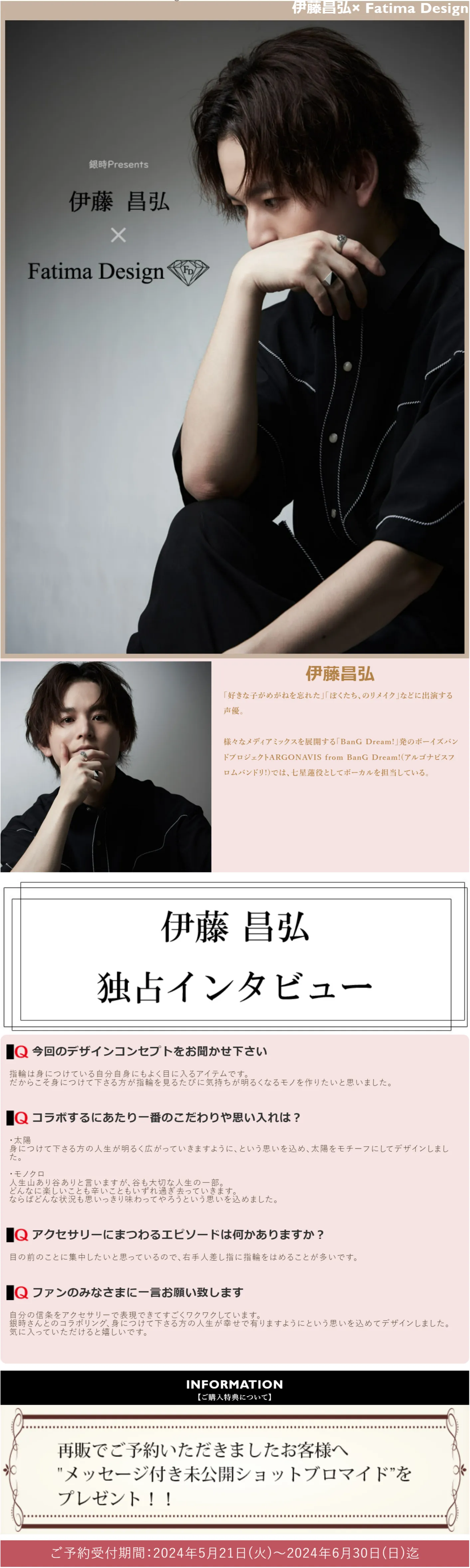 伊藤昌弘
「好きな子がめがねを忘れた」「ぼくたち、のリメイク」などに出演する声優。
様々なメディアミックスを展開する「BanG Dream!」発のボーイズバンドプロジェクトARGONAVIS from BanG Dream!(アルゴナビスフロムバンドリ!)では、七星蓮役としてボーカルを担当している。
伊藤昌弘独占インタビュー
今回のデザインコンセプトをお聞かせ下さい
指輪は身につけている自分自身にもよく目に入るアイテムです。
だからこそ身につけて下さる方が指輪を見るたびに気持ちが明るくなるモノを作りたいと思いました。
コラボするにあたり一番のこだわりや思い入れは？
・太陽
身につけて下さる方の人生が明るく広がっていきますように、という思いを込め、太陽をモチーフにしてデザインしました。
・モノクロ
人生山あり谷ありと言いますが、谷も大切な人生の一部。
どんなに楽しいことも辛いこともいずれ過ぎ去っていきます。
ならばどんな状況も思いっきり味わってやろうという思いを込めました。
アクセサリーにまつわるエピソードは何かありますか？
目の前のことに集中したいと思っているので、右手人差し指に指輪をはめることが多いです。
ファンのみなさまに一言お願い致します
自分の信条をアクセサリーで表現できてすごくワクワクしています。
銀時さんとのコラボリング、身につけて下さる方の人生が幸せで有りますようにという思いを込めてデザインしました。
気に入っていただけると嬉しいです。