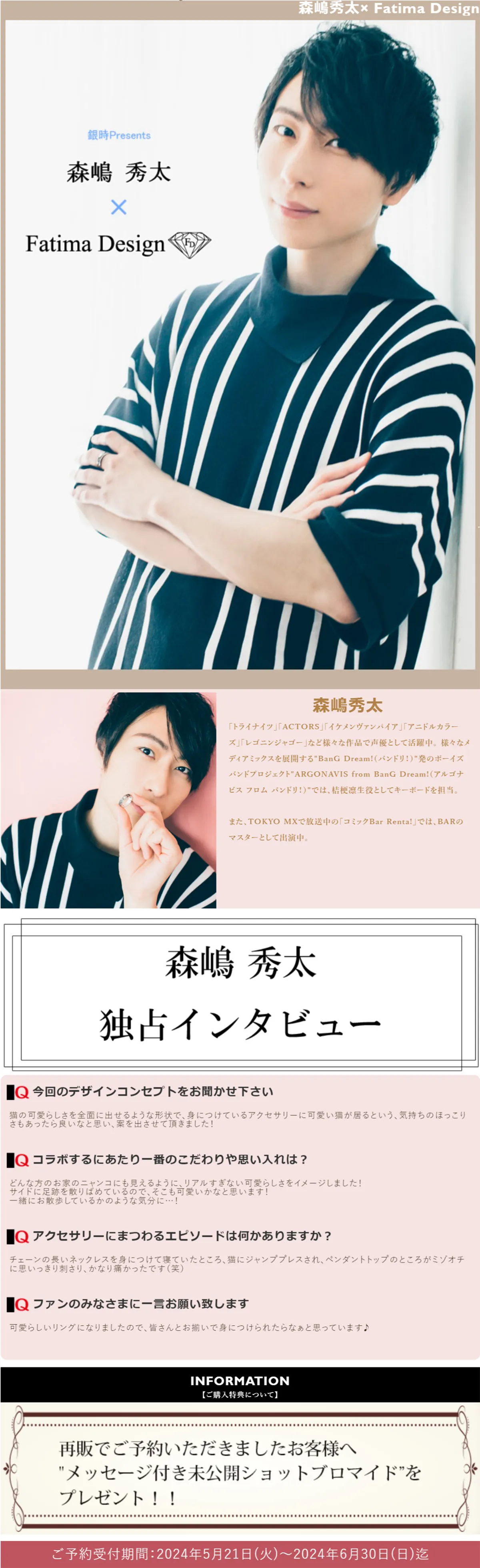 森嶋秀太
「トライナイツ」「ACTORS」「イケメンヴァンパイア」「アニドルカラーズ」「レゴニンジャゴー」など様々な作品で声優として活躍中。
様々なメディアミックスを展開する「BanG Dream!（バンドリ！）」発のボーイズバンドプロジェクト「ARGONAVIS from BanG Dream!（アルゴナビス フロム バンドリ！）」では、桔梗凛生役としてキーボードを担当。
また、TOKYO MXで放送中の「コミックBar Renta!」では、BARのマスターとして出演中。
森嶋秀太独占インタビュー
今回のデザインコンセプトをお聞かせ下さい
猫の可愛らしさを全面に出せるような形状で、身につけているアクセサリーに可愛い猫が居るという、気持ちのほっこりさもあったら良いなと思い、案を出させて頂きました！
コラボするにあたり一番のこだわりや思い入れは？
どんな方のお家のニャンコにも見えるように、リアルすぎない可愛らしさをイメージしました！
サイドに足跡を散りばめているので、そこも可愛いかなと思います！
一緒にお散歩しているかのような気分に…！
アクセサリーにまつわるエピソードは何かありますか？
チェーンの長いネックレスを身につけて寝ていたところ、猫にジャンププレスされ、ペンダントトップのところがミゾオチに思いっきり刺さり、かなり痛かったです（笑）
ファンのみなさまに一言お願い致します
可愛らしいリングになりましたので、皆さんとお揃いで身につけられたらなぁと思っています♪