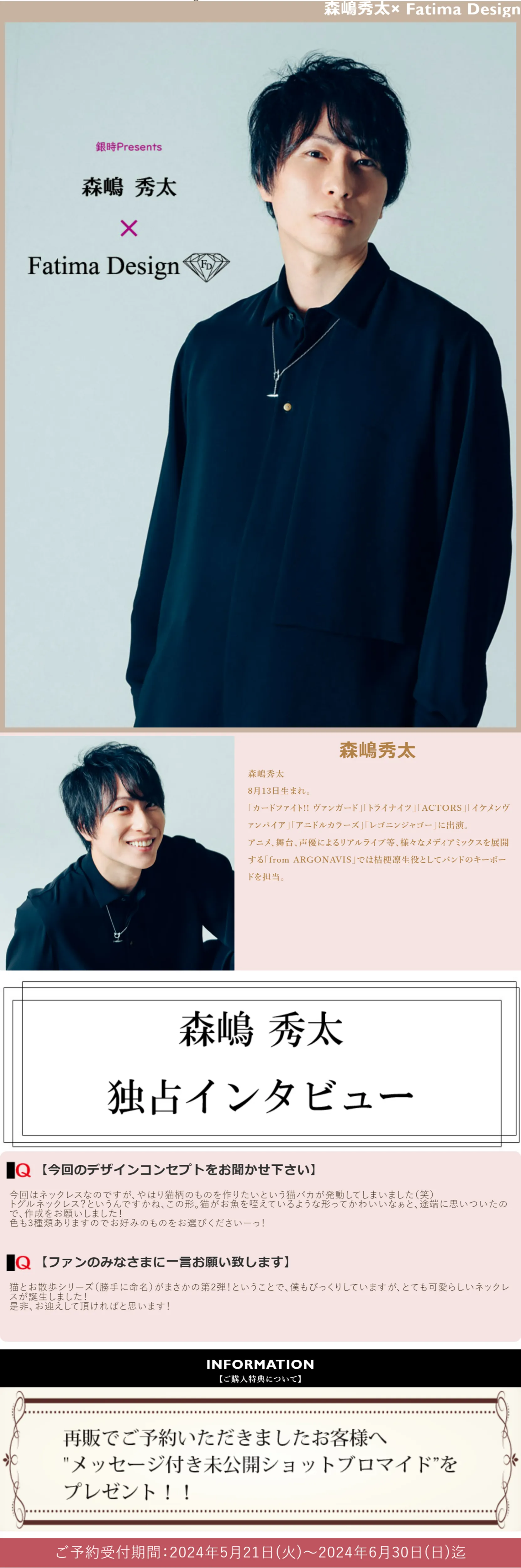 森嶋秀太
8月13日生まれ。
「カードファイト!! ヴァンガード」「トライナイツ」「ACTORS」「イケメンヴァンパイア」「アニドルカラーズ」「レゴニンジャゴー」に出演。
アニメ、舞台、声優によるリアルライブ等、様々なメディアミックスを展開する「from ARGONAVIS」では桔梗凛生役としてバンドのキーボードを担当。
| 森嶋秀太独占インタビュー
【今回のデザインコンセプトをお聞かせ下さい】
今回はネックレスなのですが、やはり猫柄のものを作りたいという猫バカが発動してしまいました（笑）
トグルネックレス？というんですかね、この形。猫がお魚を咥えているような形ってかわいいなぁと、途端に思いついたので、作成をお願いしました！
色も3種類ありますのでお好みのものをお選びくださいーっ！
【ファンのみなさまに一言お願い致します】
猫とお散歩シリーズ（勝手に命名）がまさかの第2弾！ということで、僕もびっくりしていますが、とても可愛らしいネックレスが誕生しました！
是非、お迎えして頂ければと思います！