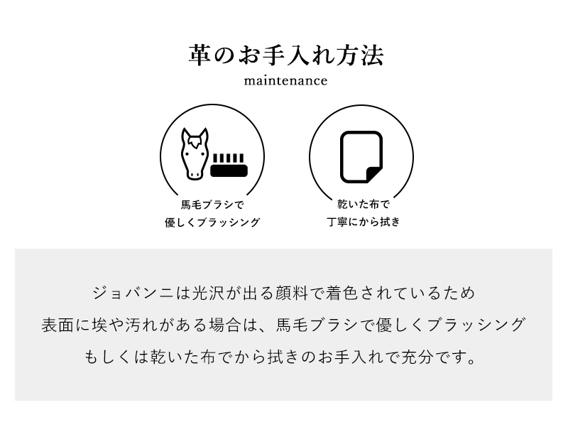 ジョバンニは光沢が出る顔料で着色されているため表面に埃や汚れがある場合は、馬毛ブラシで優しくブラッシングもしくは乾いた布でから拭きのお手入れで充分です。