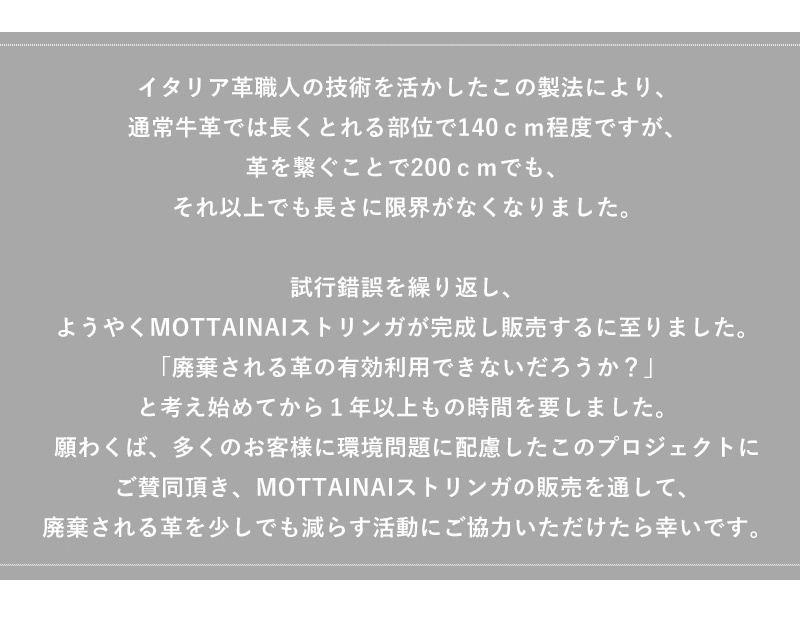 MOTTAINAIは通常の牛革は長く取れて140cm程度ですが、革を繋ぐことで200cmでもそれ以上も可能になりました。廃棄される革の有効利用により多くのお客様に環境問題に配慮したプロジェクトにご賛同いただければと思います。