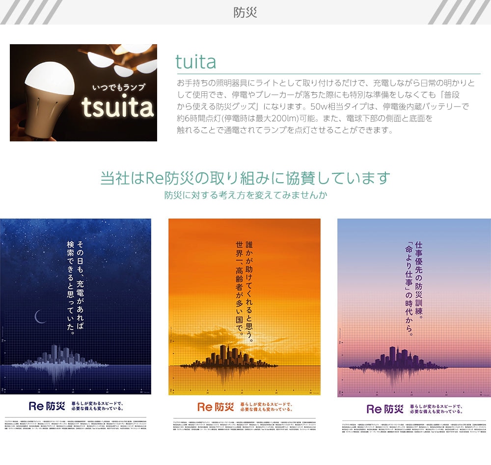 防災　tuita　お手持ちの照明器具にライトとして取り付けるだけで、充電しながら日常の明かりとして使用でき、停電やブレーカーが落ちた際にも特別な準備をしなくても「普段から使える防災グッズ」になります。50w相当タイプは、停電後内蔵バッテリーで約6時間点灯(停電時は最大200lm)可能。また、電球下部の側面と底面を触れることで通電されてランプを点灯させることができます。当社はRe防災の取り組みに協賛しています、防災に対する考え方を変えてみませんか。
