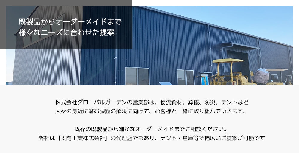 株式会社グローバルガーデンの営業部は、物流資材、葬儀、防災、テントなど人々の身近に潜む課題の解決に向けて、お客様と一緒に取り組んでいきます。既存の既製品から細かなオーダーメイドまでご相談ください。弊社は「太陽工業株式会社」の代理店でもあり、テント・倉庫等で幅広いご提案が可能です。
