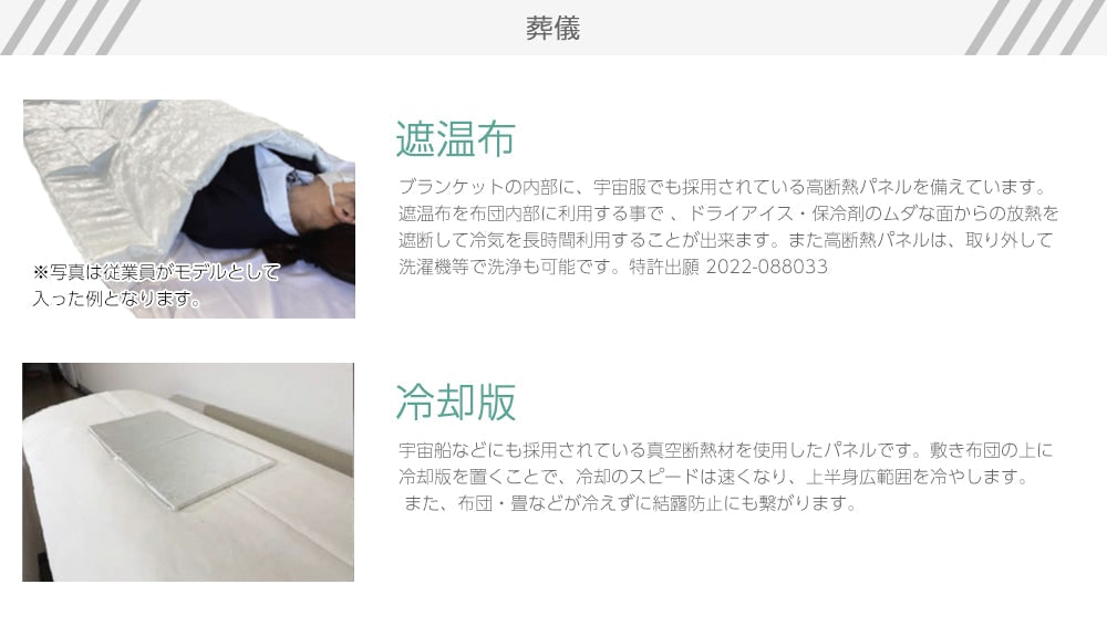 葬儀　遮温布　ブランケットの内部に、宇宙服でも採用されている高断熱パネルを備えています。遮温布を布団内部に利用する事で 、ドライアイス・保冷剤のムダな面からの放熱を遮断して冷気を長時間利用することが出来ます。また高断熱パネルは、取り外して洗濯機等で洗浄も可能です。特許出願 2022-088033　冷却版　宇宙船などにも採用されている真空断熱材を使用したパネルです。敷き布団の上に冷却版を置くことで、冷却のスピードは速くなり、上半身広範囲を冷やします。 また、布団・畳などが冷えずに結露防止にも繋がります。