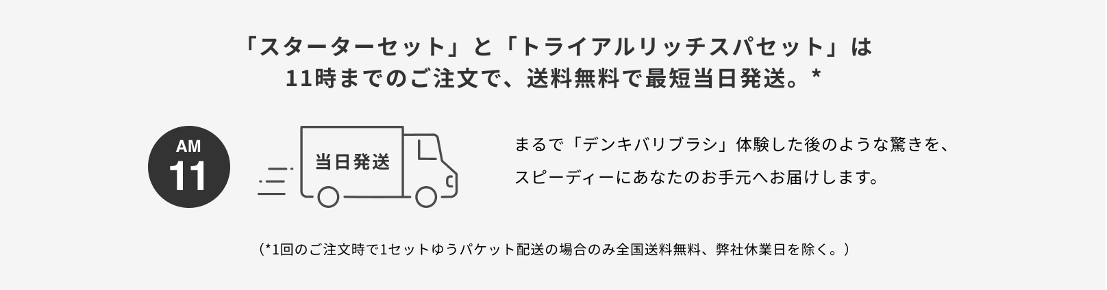 11時までのご注文で、送料無料で最短当日発送。まるで「デンキバリブラシ」体験後のような驚きを、スピーディーにあなたのお手元へお届けします。*1回のご注文時で1セットゆうパケット配送の場合のみ全国送料無料、弊社休業日を除く。