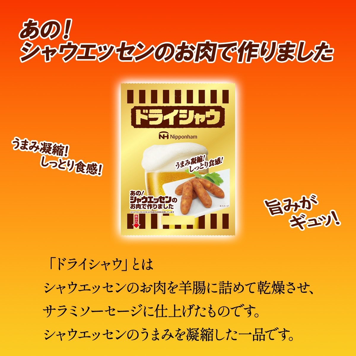 「ドライシャウ」とはシャウエッセンのお肉を羊腸に詰めて乾燥させ、サラミソーセージに仕上げたものです。<br>シャウエッセンのうまみを凝縮した一品です。
