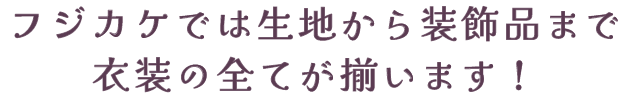 フジカケでは生地から装飾品まで、衣装の全てが揃います！
