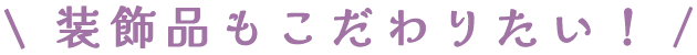 装飾品もこだわりたい！