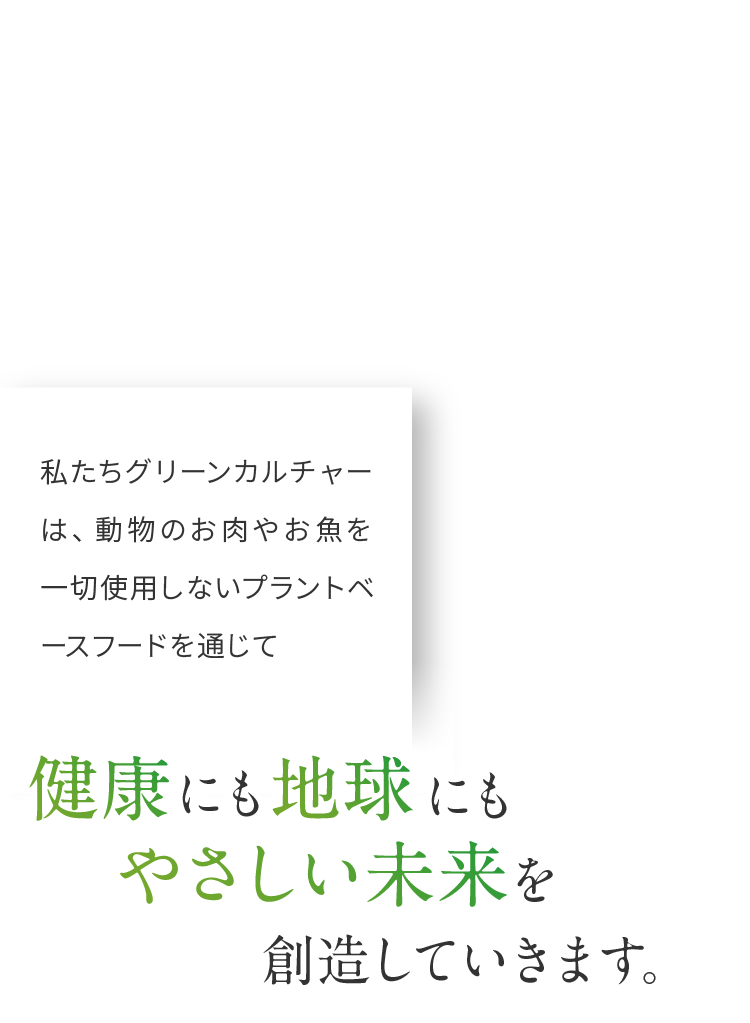 私たちグリーンカルチャーは、動物のお肉やお魚を一切使用しないプラントベースフードを通じて健康にも地球にもやさしい未来を想像していきます。