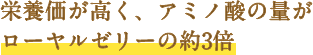 栄養価が高く、アミノ酸の量がローヤルゼリーの約3倍