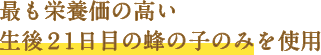 最も栄養価の高い生後21日目の蜂の子のみを使用