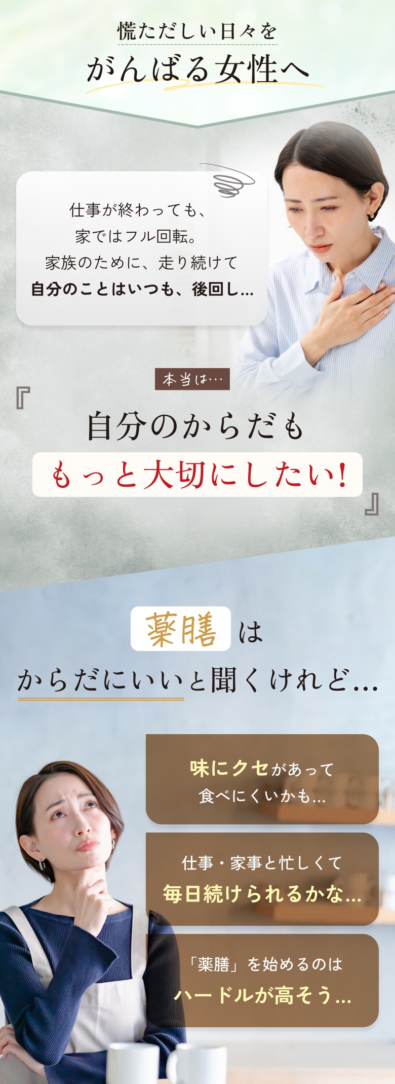慌ただしい日々をがんばる女性へ。仕事が終わっても家ではフル回転、家族のために、走り続けて自分のことはいつも後回し。本当は自分のからだももっと大切にしたい。薬膳はからだにいいと聞くけれど、味にクセがあって食べにくいかも、仕事・家事と忙しくて毎日続けられるかな、「薬膳」を始めるのはハードルが高そう。