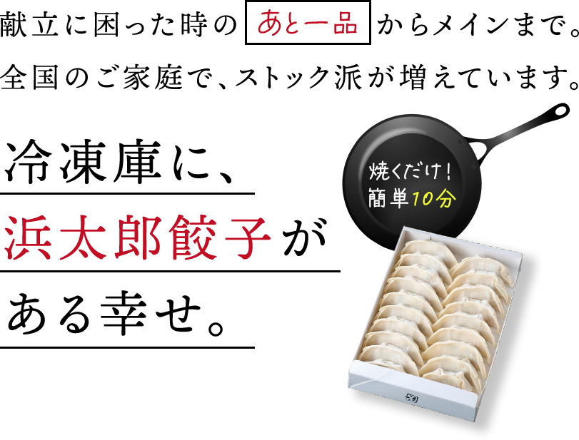献立に困った時のあと一品からメインまで。全国のご家庭で、ストック派が増えています。焼くだけ！簡単10分。冷凍庫に、浜太郎餃子がある幸せ。