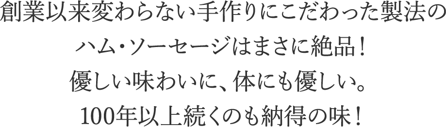 創業以来変わらない手作りにこだわった製法のハム・ソーセージはまさに絶品！優しい味わいに、体にも優しい。100年以上続くのも納得の味！