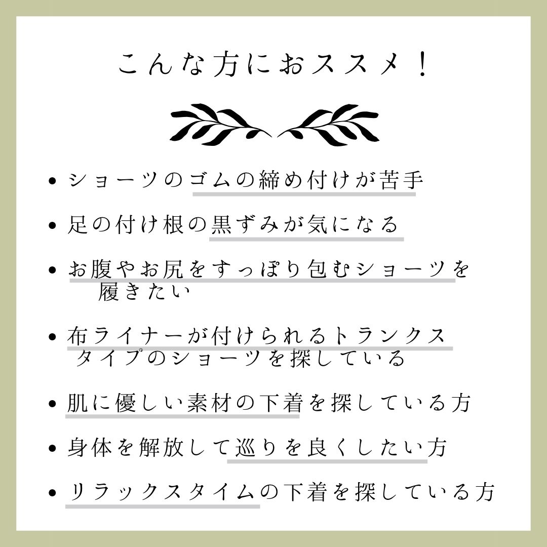 ショーツのゴムの締め付けが苦手、足の付け根の黒ずみが気になる、お腹やお尻をすっぽり包むショーツを探している、布ライナーが付けられるトランクスタイプのショーツを探している、肌にやさしい素材の下着を探している、身体を解放して巡りを良くしたい方