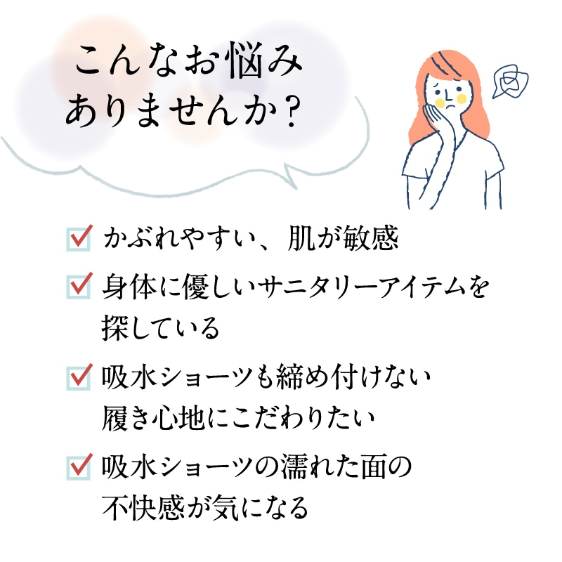 布ライナー付き吸水ショーツがおススメな方のお悩み例。かぶれやすい・敏感肌、身体に優しいサニタリーアイテムを探している、締め付けのない履き心地を求めている、吸水ショーツの濡れた面の不快感が気になる方